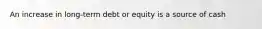 An increase in long-term debt or equity is a source of cash