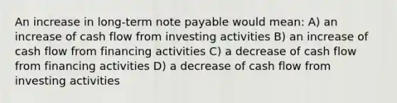 An increase in long-term note payable would mean: A) an increase of cash flow from investing activities B) an increase of cash flow from financing activities C) a decrease of cash flow from financing activities D) a decrease of cash flow from investing activities