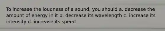 To increase the loudness of a sound, you should a. decrease the amount of energy in it b. decrease its wavelength c. increase its intensity d. increase its speed