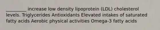 _________ increase low density lipoprotein (LDL) cholesterol levels. Triglycerides Antioxidants Elevated intakes of saturated fatty acids Aerobic physical activities Omega-3 fatty acids
