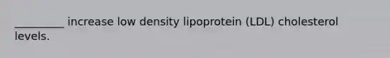 _________ increase low density lipoprotein (LDL) cholesterol levels.