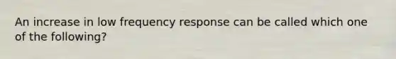 An increase in low frequency response can be called which one of the following?