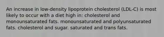 An increase in low-density lipoprotein cholesterol (LDL-C) is most likely to occur with a diet high in: cholesterol and monounsaturated fats. monounsaturated and polyunsaturated fats. cholesterol and sugar. saturated and trans fats.