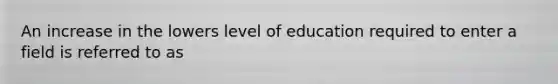 An increase in the lowers level of education required to enter a field is referred to as