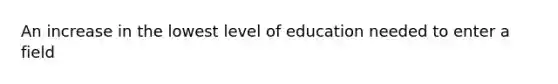 An increase in the lowest level of education needed to enter a field