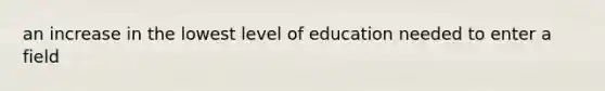 an increase in the lowest level of education needed to enter a field