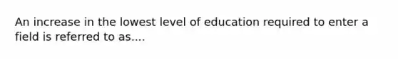 An increase in the lowest level of education required to enter a field is referred to as....