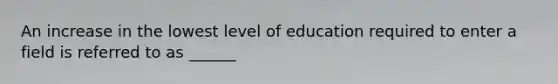 An increase in the lowest level of education required to enter a field is referred to as ______