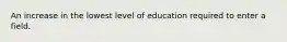 An increase in the lowest level of education required to enter a field.