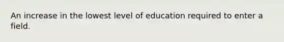 An increase in the lowest level of education required to enter a field.