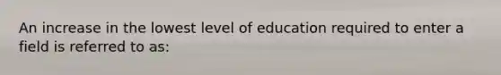 An increase in the lowest level of education required to enter a field is referred to as: