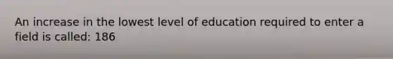 An increase in the lowest level of education required to enter a field is called: 186