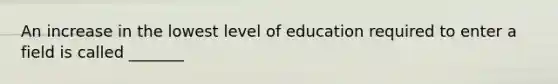 An increase in the lowest level of education required to enter a field is called _______