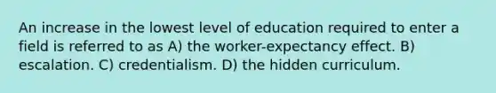 An increase in the lowest level of education required to enter a field is referred to as A) the worker-expectancy effect. B) escalation. C) credentialism. D) the hidden curriculum.