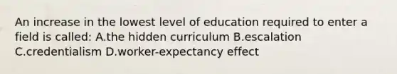 An increase in the lowest level of education required to enter a field is called: A.the hidden curriculum B.escalation C.credentialism D.worker-expectancy effect