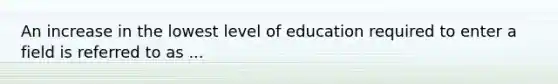 An increase in the lowest level of education required to enter a field is referred to as ...