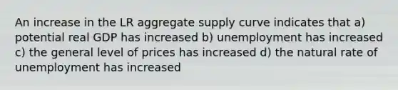 An increase in the LR aggregate supply curve indicates that a) potential real GDP has increased b) unemployment has increased c) the general level of prices has increased d) the natural rate of unemployment has increased