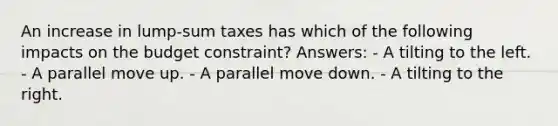 An increase in lump-sum taxes has which of the following impacts on the budget constraint? Answers: - A tilting to the left. - A parallel move up. - A parallel move down. - A tilting to the right.