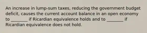 An increase in lump-sum taxes, reducing the government budget deficit, causes the current account balance in an open economy to ________ if Ricardian equivalence holds and to ________ if Ricardian equivalence does not hold.