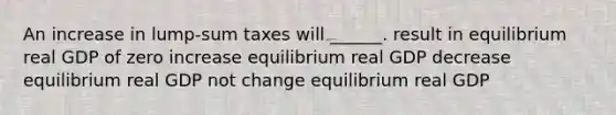 An increase in lump-sum taxes will ______. result in equilibrium real GDP of zero increase equilibrium real GDP decrease equilibrium real GDP not change equilibrium real GDP