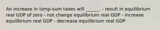 An increase in lump-sum taxes will ______. - result in equilibrium real GDP of zero - not change equilibrium real GDP - increase equilibrium real GDP - decrease equilibrium real GDP