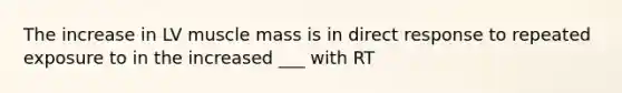 The increase in LV muscle mass is in direct response to repeated exposure to in the increased ___ with RT