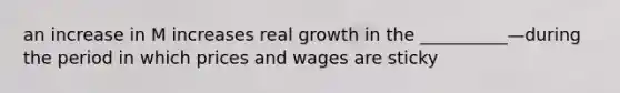 an increase in M increases real growth in the __________—during the period in which prices and wages are sticky