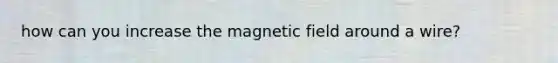 how can you increase the magnetic field around a wire?