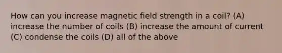 How can you increase magnetic field strength in a coil? (A) increase the number of coils (B) increase the amount of current (C) condense the coils (D) all of the above