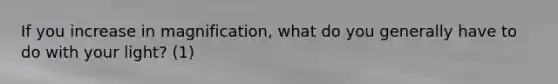 If you increase in magnification, what do you generally have to do with your light? (1)