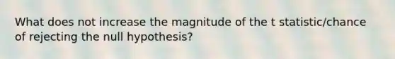 What does not increase the magnitude of the t statistic/chance of rejecting the null hypothesis?