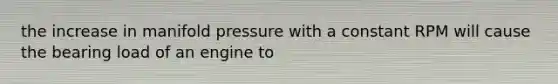 the increase in manifold pressure with a constant RPM will cause the bearing load of an engine to