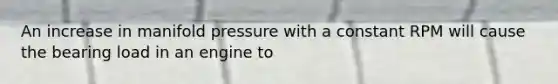 An increase in manifold pressure with a constant RPM will cause the bearing load in an engine to