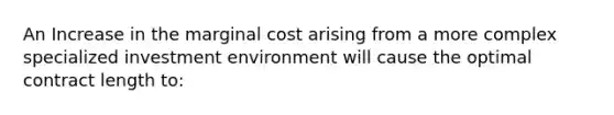 An Increase in the marginal cost arising from a more complex specialized investment environment will cause the optimal contract length to: