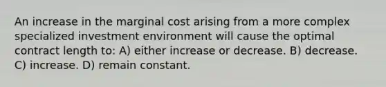 An increase in the marginal cost arising from a more complex specialized investment environment will cause the optimal contract length to: A) either increase or decrease. B) decrease. C) increase. D) remain constant.