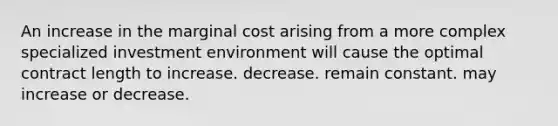 An increase in the marginal cost arising from a more complex specialized investment environment will cause the optimal contract length to increase. decrease. remain constant. may increase or decrease.