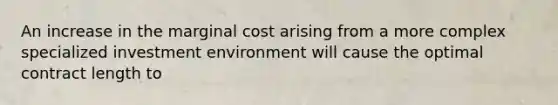 An increase in the marginal cost arising from a more complex specialized investment environment will cause the optimal contract length to