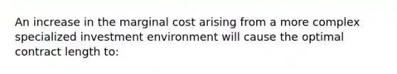 An increase in the marginal cost arising from a more complex specialized investment environment will cause the optimal contract length to: