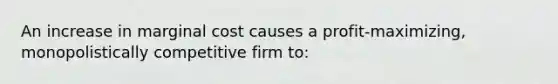 An increase in marginal cost causes a profit-maximizing, monopolistically competitive firm to: