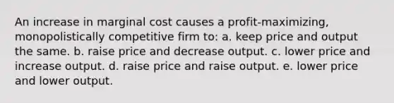 An increase in marginal cost causes a profit-maximizing, monopolistically competitive firm to: a. keep price and output the same. b. raise price and decrease output. c. lower price and increase output. d. raise price and raise output. e. lower price and lower output.