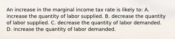 An increase in the marginal income tax rate is likely to: A. increase the quantity of labor supplied. B. decrease the quantity of labor supplied. C. decrease the quantity of labor demanded. D. increase the quantity of labor demanded.