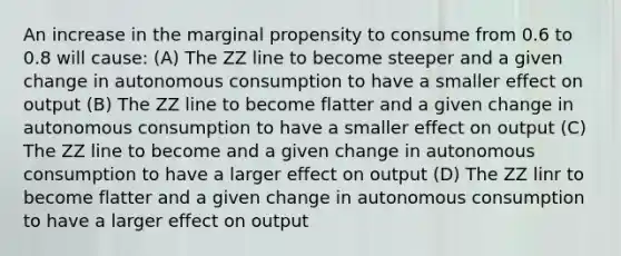 An increase in the marginal propensity to consume from 0.6 to 0.8 will cause: (A) The ZZ line to become steeper and a given change in autonomous consumption to have a smaller effect on output (B) The ZZ line to become flatter and a given change in autonomous consumption to have a smaller effect on output (C) The ZZ line to become and a given change in autonomous consumption to have a larger effect on output (D) The ZZ linr to become flatter and a given change in autonomous consumption to have a larger effect on output