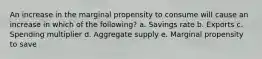 An increase in the marginal propensity to consume will cause an increase in which of the following? a. Savings rate b. Exports c. Spending multiplier d. Aggregate supply e. Marginal propensity to save