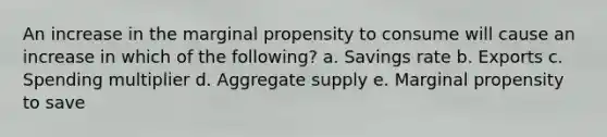 An increase in the marginal propensity to consume will cause an increase in which of the following? a. Savings rate b. Exports c. Spending multiplier d. Aggregate supply e. Marginal propensity to save