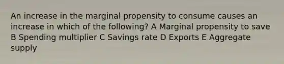 An increase in the marginal propensity to consume causes an increase in which of the following? A Marginal propensity to save B Spending multiplier C Savings rate D Exports E Aggregate supply