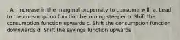 . An increase in the marginal propensity to consume will: a. Lead to the consumption function becoming steeper b. Shift the consumption function upwards c. Shift the consumption function downwards d. Shift the savings function upwards