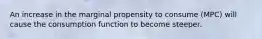 An increase in the marginal propensity to consume (MPC) will cause the consumption function to become steeper.