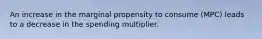 An increase in the marginal propensity to consume (MPC) leads to a decrease in the spending multiplier.