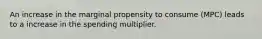 An increase in the marginal propensity to consume (MPC) leads to a increase in the spending multiplier.