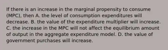 If there is an increase in the marginal propensity to consume​ (MPC), then A. the level of consumption expenditures will decrease. B. the value of the expenditure multiplier will increase. C. the increase in the MPC will not affect the equilibrium amount of output in the aggregate expenditure model. D. the value of government purchases will increase.